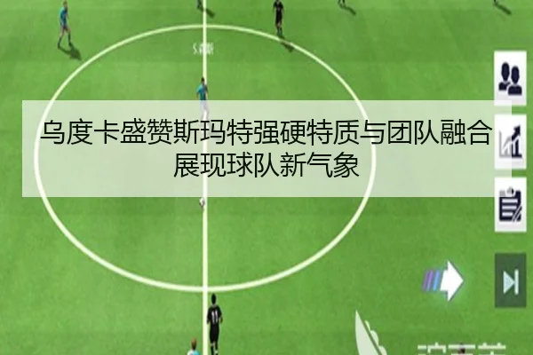 乌度卡盛赞斯玛特强硬特质与团队融合展现球队新气象